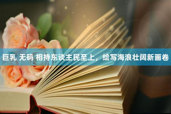 巨乳 无码 相持东谈主民至上，绘写海浪壮阔新画卷