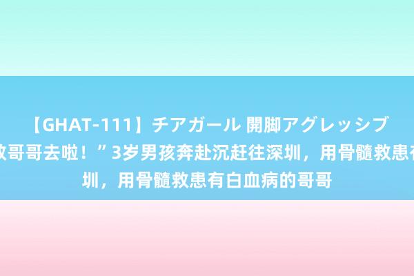 【GHAT-111】チアガール 開脚アグレッシブ “当超东谈主救哥哥去啦！”3岁男孩奔赴沉赶往深圳，用骨髓救患有白血病的哥哥