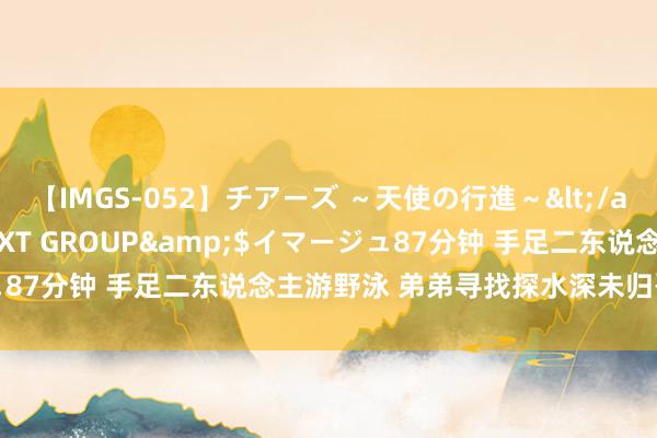 【IMGS-052】チアーズ ～天使の行進～</a>2015-09-17NEXT GROUP&$イマージュ87分钟 手足二东说念主游野泳 弟弟寻找探水深未归哥哥均溺一火