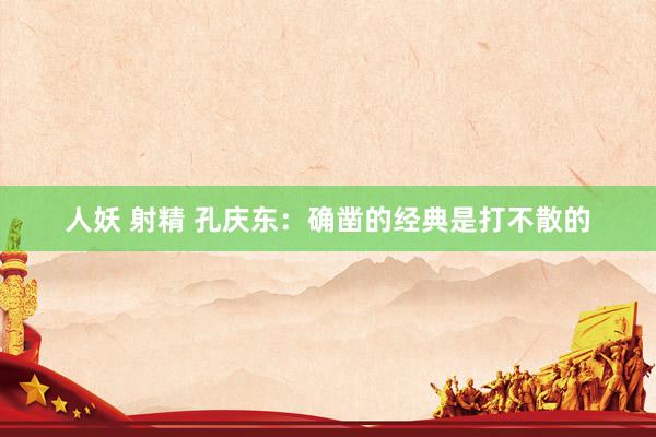人妖 射精 孔庆东:确凿的经典是打不散的