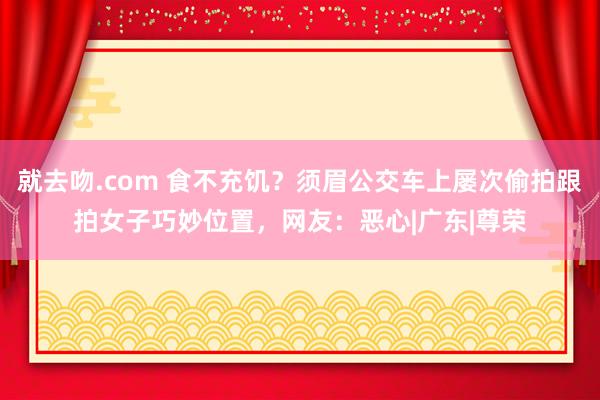 就去吻.com 食不充饥？须眉公交车上屡次偷拍跟拍女子巧妙位置，网友：恶心|广东|尊荣