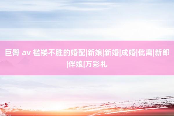 巨臀 av 褴褛不胜的婚配|新娘|新婚|成婚|仳离|新郎|伴娘|万彩礼