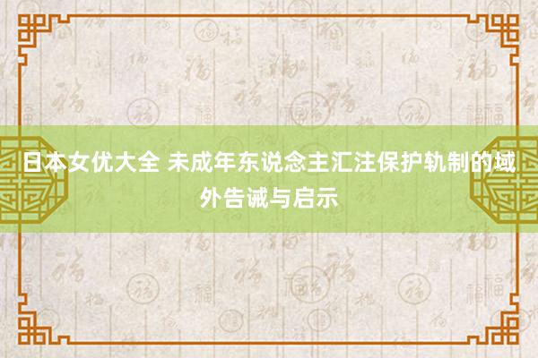 日本女优大全 未成年东说念主汇注保护轨制的域外告诫与启示