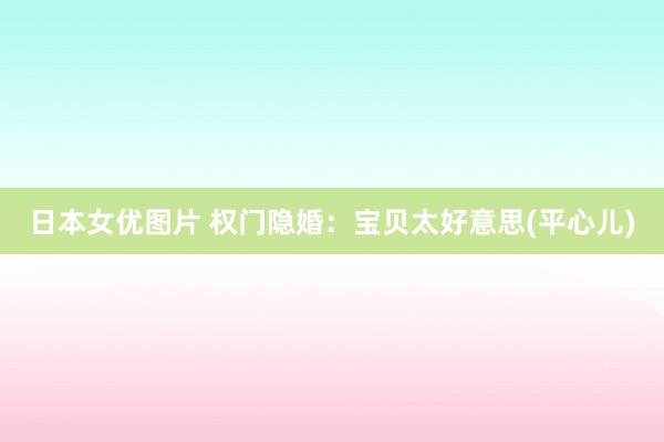 日本女优图片 权门隐婚：宝贝太好意思(平心儿)