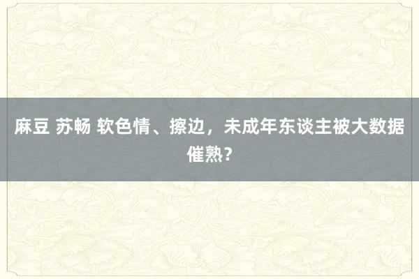麻豆 苏畅 软色情、擦边，未成年东谈主被大数据催熟？