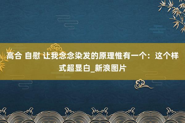 高合 自慰 让我念念染发的原理惟有一个:这个样式超显白_新浪图片