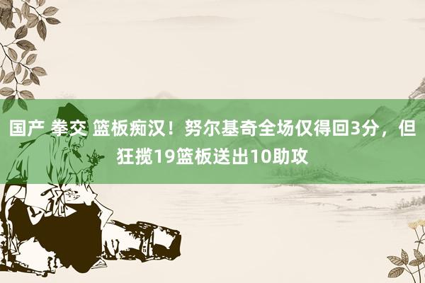 国产 拳交 篮板痴汉！努尔基奇全场仅得回3分，但狂揽19篮板送出10助攻