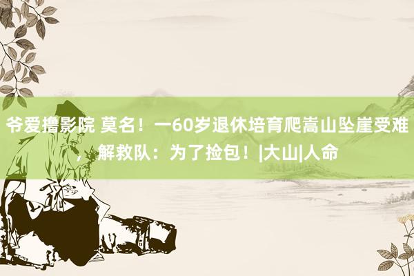 爷爱撸影院 莫名！一60岁退休培育爬嵩山坠崖受难， 解救队：为了捡包！|大山|人命