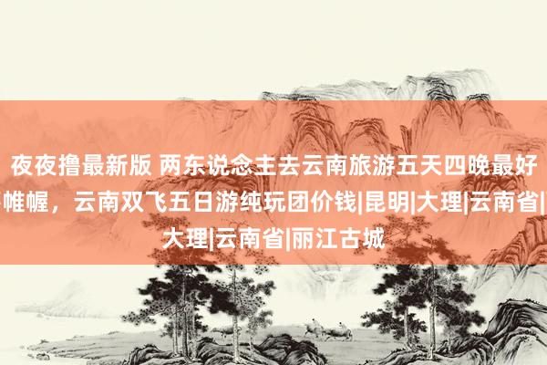 夜夜撸最新版 两东说念主去云南旅游五天四晚最好阶梯运筹帷幄，云南双飞五日游纯玩团价钱|昆明|大理|云南省|丽江古城