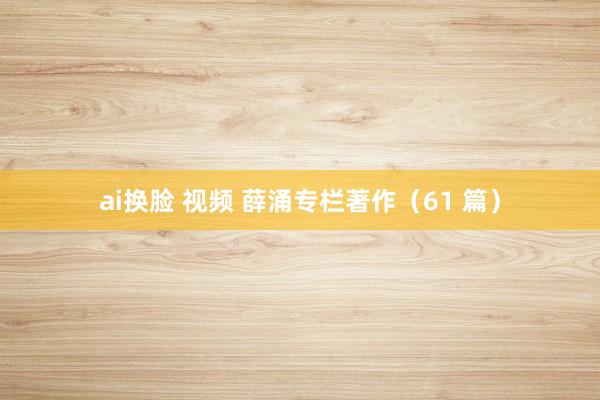 ai换脸 视频 薛涌专栏著作(61 篇)