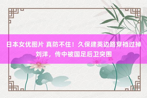 日本女优图片 真防不住！久保建英边路穿裆过掉刘洋，传中被国足后卫突围
