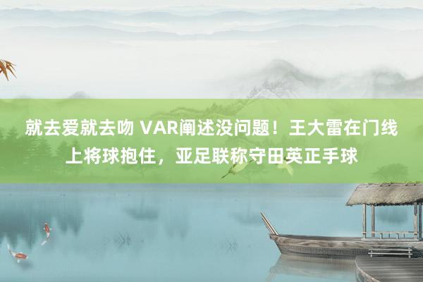 就去爱就去吻 VAR阐述没问题！王大雷在门线上将球抱住，亚足联称守田英正手球