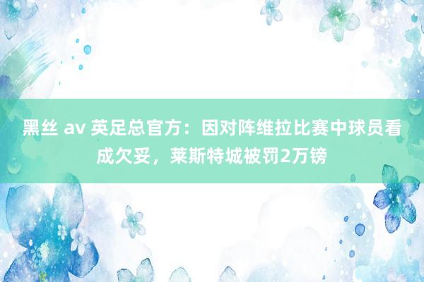 黑丝 av 英足总官方：因对阵维拉比赛中球员看成欠妥，莱斯特城被罚2万镑