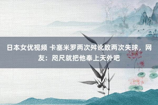 日本女优视频 卡塞米罗两次舛讹致两次失球，网友：咫尺就把他奉上天外吧