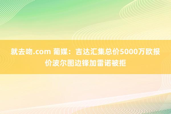就去吻.com 葡媒：吉达汇集总价5000万欧报价波尔图边锋加雷诺被拒