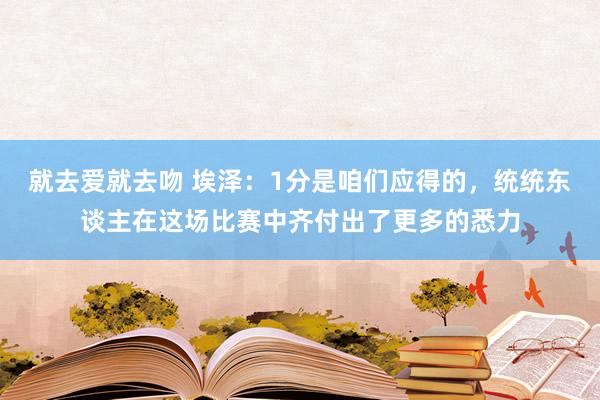 就去爱就去吻 埃泽：1分是咱们应得的，统统东谈主在这场比赛中齐付出了更多的悉力