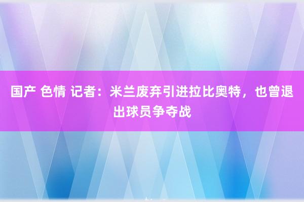 国产 色情 记者：米兰废弃引进拉比奥特，也曾退出球员争夺战