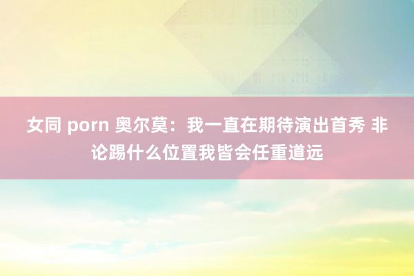 女同 porn 奥尔莫：我一直在期待演出首秀 非论踢什么位置我皆会任重道远