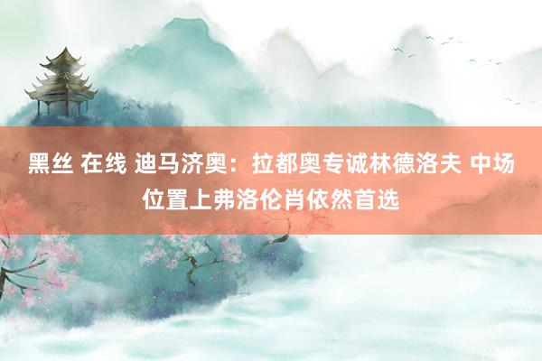 黑丝 在线 迪马济奥：拉都奥专诚林德洛夫 中场位置上弗洛伦肖依然首选