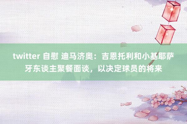 twitter 自慰 迪马济奥：吉恩托利和小基耶萨牙东谈主聚餐面谈，以决定球员的将来