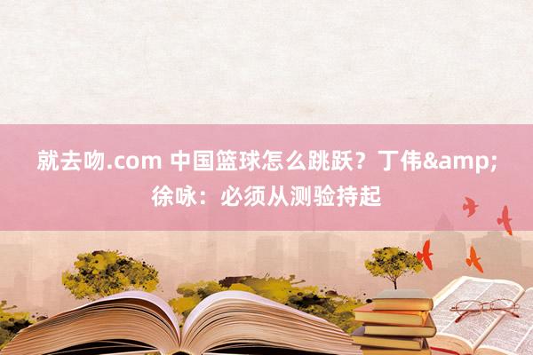 就去吻.com 中国篮球怎么跳跃？丁伟&徐咏：必须从测验持起