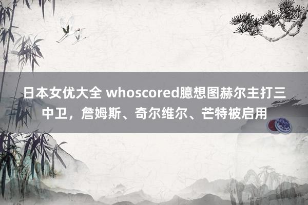 日本女优大全 whoscored臆想图赫尔主打三中卫，詹姆斯、奇尔维尔、芒特被启用