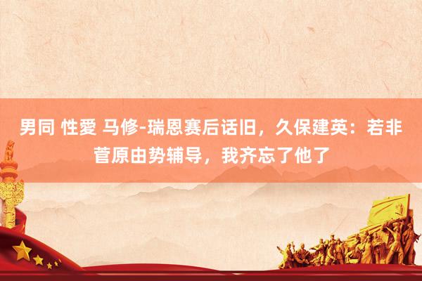 男同 性愛 马修-瑞恩赛后话旧，久保建英：若非菅原由势辅导，我齐忘了他了