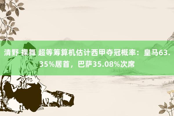 清野 裸舞 超等筹算机估计西甲夺冠概率：皇马63.35%居首，巴萨35.08%次席