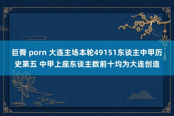 巨臀 porn 大连主场本轮49151东谈主中甲历史第五 中甲上座东谈主数前十均为大连创造