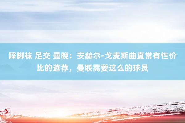 踩脚袜 足交 曼晚：安赫尔-戈麦斯曲直常有性价比的遴荐，曼联需要这么的球员