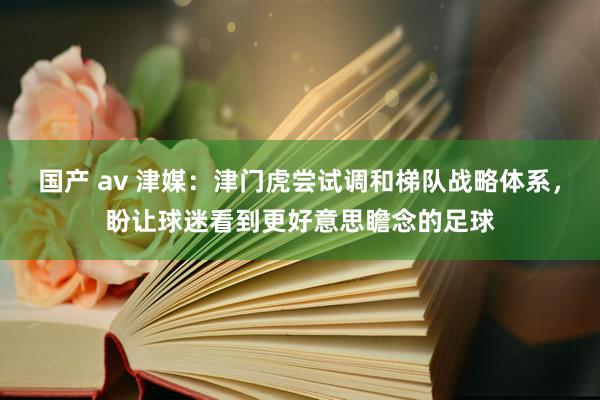 国产 av 津媒：津门虎尝试调和梯队战略体系，盼让球迷看到更好意思瞻念的足球