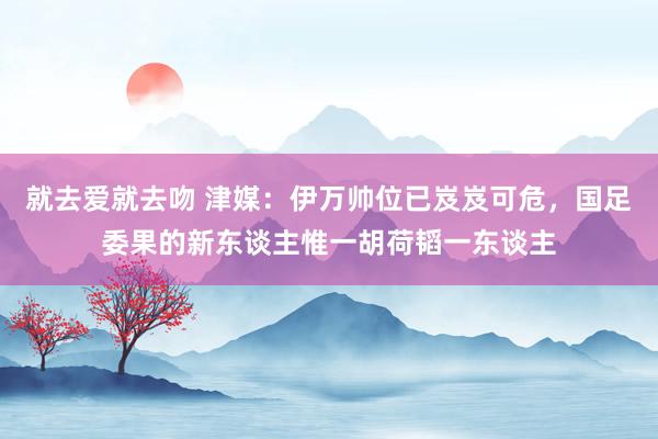 就去爱就去吻 津媒：伊万帅位已岌岌可危，国足委果的新东谈主惟一胡荷韬一东谈主