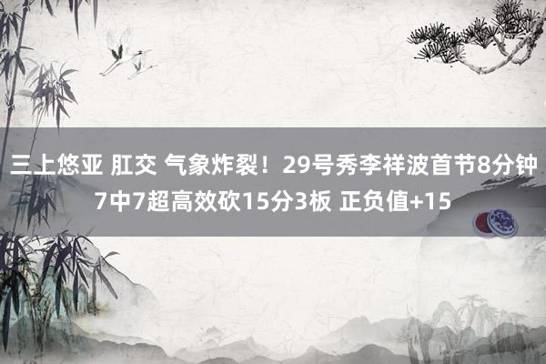 三上悠亚 肛交 气象炸裂！29号秀李祥波首节8分钟7中7超高效砍15分3板 正负值+15