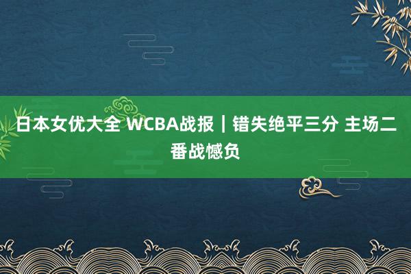 日本女优大全 WCBA战报｜错失绝平三分 主场二番战憾负