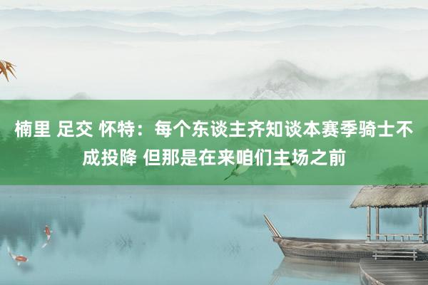楠里 足交 怀特：每个东谈主齐知谈本赛季骑士不成投降 但那是在来咱们主场之前