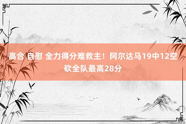 高合 自慰 全力得分难救主！阿尔达马19中12空砍全队最高28分