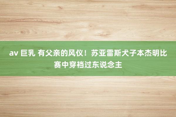 av 巨乳 有父亲的风仪！苏亚雷斯犬子本杰明比赛中穿裆过东说念主
