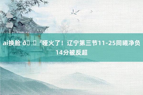 ai换脸 😲哑火了！辽宁第三节11-25同曦净负14分被反超