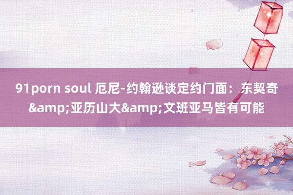 91porn soul 厄尼-约翰逊谈定约门面：东契奇&亚历山大&文班亚马皆有可能