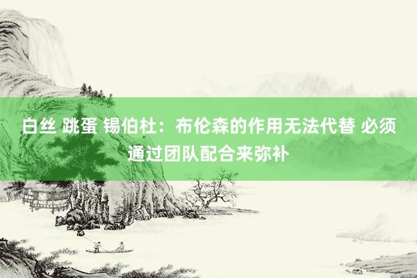 白丝 跳蛋 锡伯杜：布伦森的作用无法代替 必须通过团队配合来弥补