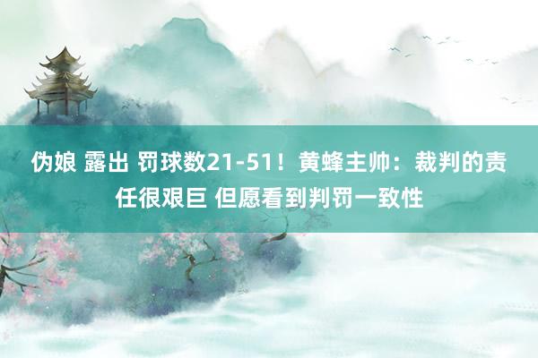 伪娘 露出 罚球数21-51！黄蜂主帅：裁判的责任很艰巨 但愿看到判罚一致性