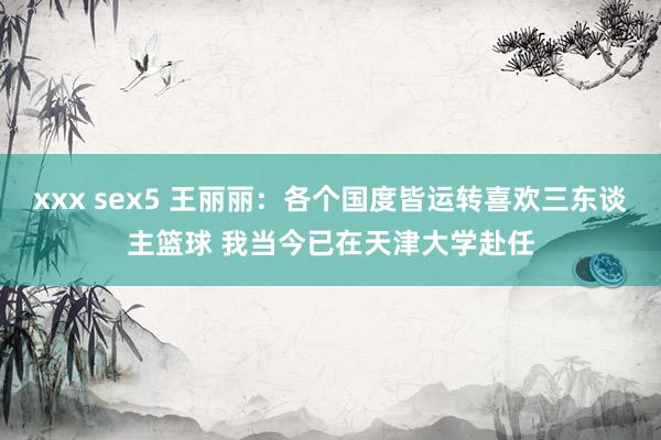 xxx sex5 王丽丽：各个国度皆运转喜欢三东谈主篮球 我当今已在天津大学赴任