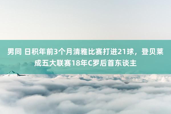 男同 日积年前3个月清雅比赛打进21球，登贝莱成五大联赛18年C罗后首东谈主