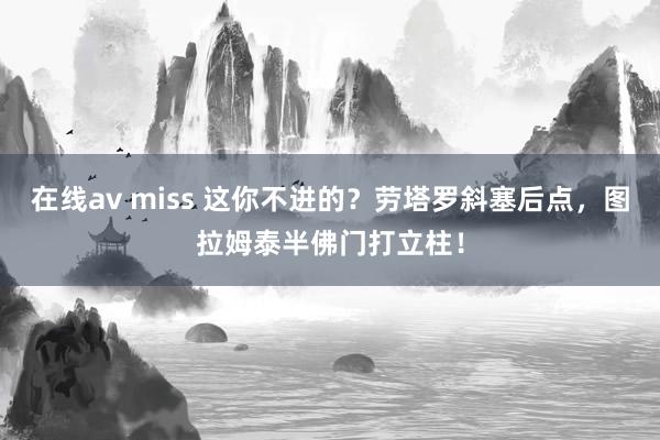 在线av miss 这你不进的？劳塔罗斜塞后点，图拉姆泰半佛门打立柱！