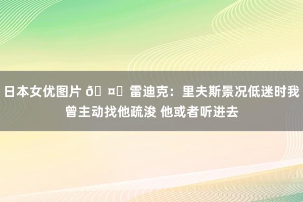 日本女优图片 🤔雷迪克：里夫斯景况低迷时我曾主动找他疏浚 他或者听进去