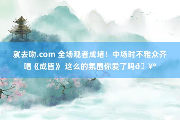 就去吻.com 全场观者成堵！中场时不雅众齐唱《成皆》 这么的氛围你爱了吗🥰