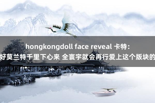 hongkongdoll face reveal 卡特：只好莫兰特千里下心来 全寰宇就会再行爱上这个版块的他