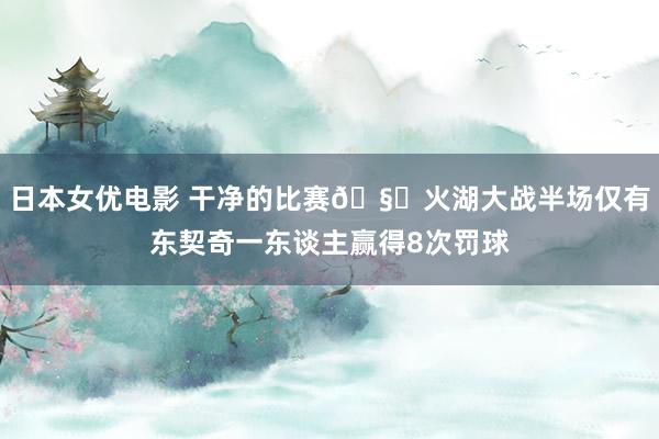 日本女优电影 干净的比赛🧐火湖大战半场仅有东契奇一东谈主赢得8次罚球