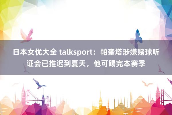 日本女优大全 talksport：帕奎塔涉嫌赌球听证会已推迟到夏天，他可踢完本赛季