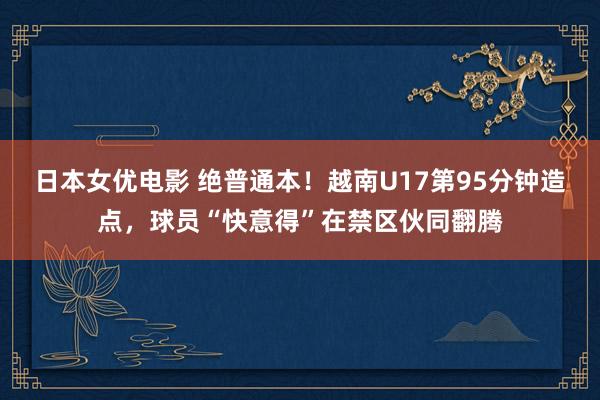 日本女优电影 绝普通本！越南U17第95分钟造点，球员“快意得”在禁区伙同翻腾